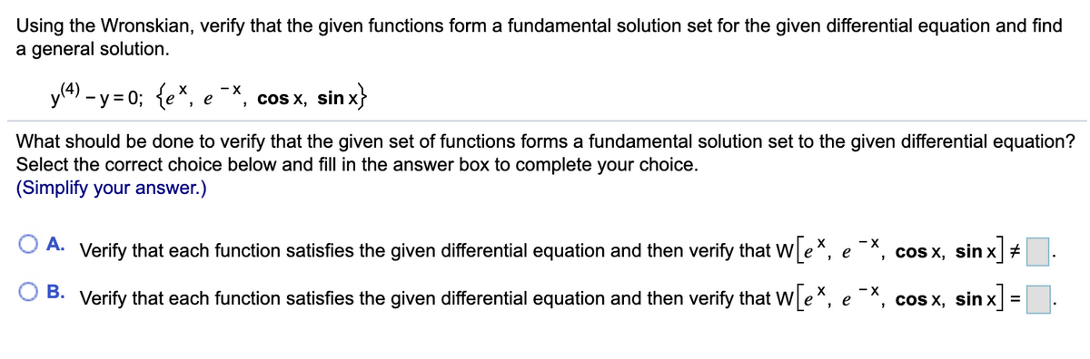 Using the Wronskian, verify that the given functions form a fundamental solution set for the given differential equation and find
a general solution.
yl4) – y = 0; {e*, e¯X, cos x, sin x}
What should be done to verify that the given set of functions forms a fundamental solution set to the given differential equation?
Select the correct choice below and fill in the answer box to complete your choice.
(Simplify your answer.)
- X
O A. Verify that each function satisfies the given differential equation and then verify that We*, e*, cos x, sin x #
- X
B. Verify that each function satisfies the given differential equation and then verify that We*, e*, cos x, sin x =
