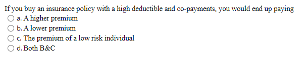 If you buy an insurance policy with a high deductible and co-payments, you would end up paying
a. A higher premium
b. A lower premium
c. The premium of a low risk individual
d. Both B&C
