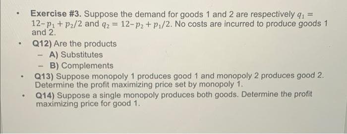 .
Exercise # 3. Suppose the demand for goods 1 and 2 are respectively q₁ =
12-p₁ + P₂/2 and q2 = 12-p₂ + p₁/2. No costs are incurred to produce goods 1
and 2.
Q12) Are the products
-
A) Substitutes
-
B) Complements
• Q13) Suppose monopoly 1 produces good 1 and monopoly 2 produces good 2.
Determine the profit maximizing price set by monopoly 1.
.
Q14) Suppose a single monopoly produces both goods. Determine the profit
maximizing price for good 1.