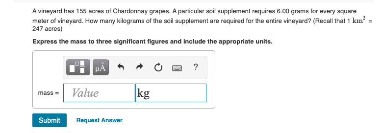 A vineyard has 155 acres of Chardonnay grapes. A particular soil supplement requires 6.00 grams for every square
meter of vineyard. How many kilograms of the soil supplement are required for the entire vineyard? (Recall that 1 km²:
247 acres)
Express the mass to three significant figures and include the appropriate units.
0
p
μÅ
?
mass=
Value
kg
Submit
Request Answer