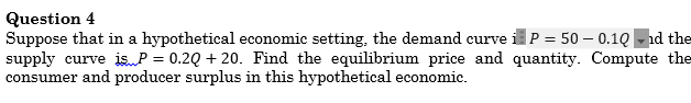 Question 4
Suppose that in a hypothetical economic setting, the demand curve iP = 50 – 0.1Q -nd the
supply curve is P = 0.2Q + 20. Find the equilibrium price and quantity. Compute the
consumer and producer surplus in this hypothetical economic.
