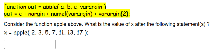 function out = apple( a, b, c, varargin)
out = c + nargin + numel(varargin) + varargin{2};
Consider the function apple above. What is the value of x after the following statement(s)?
x = apple( 2, 3, 5, 7, 11, 13, 17);