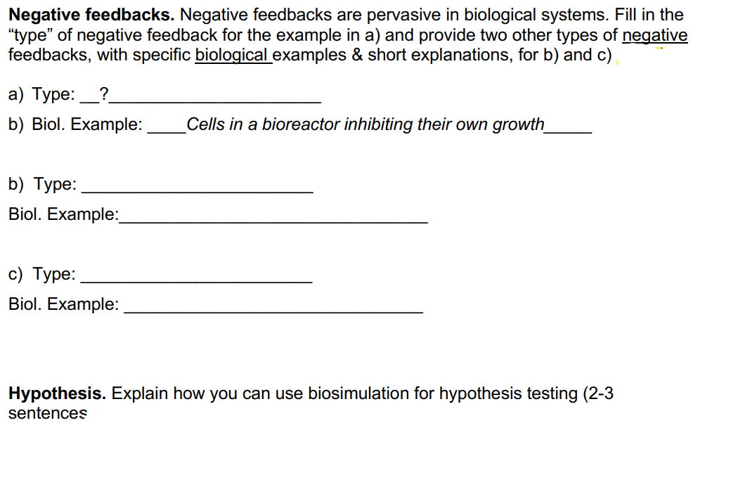 Negative feedbacks. Negative feedbacks are pervasive in biological systems. Fill in the
"type" of negative feedback for the example in a) and provide two other types of negative
feedbacks, with specific biological examples & short explanations, for b) and c)
a) Type:?
b) Biol. Example:
b) Type:
Biol. Example:_
c) Type:
Biol. Example:
Cells in a bioreactor inhibiting their own growth_
Hypothesis. Explain how you can use biosimulation for hypothesis testing (2-3
sentences