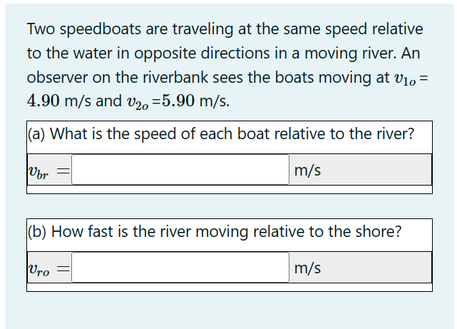 Two speedboats are traveling at the same speed relative
to the water in opposite directions in a moving river. An
observer on the riverbank sees the boats moving at V₁0 =
4.90 m/s and V20 =5.90 m/s.
(a) What is the speed of each boat relative to the river?
Vbr
m/s
(b) How fast is the river moving relative to the shore?
m/s
Vro