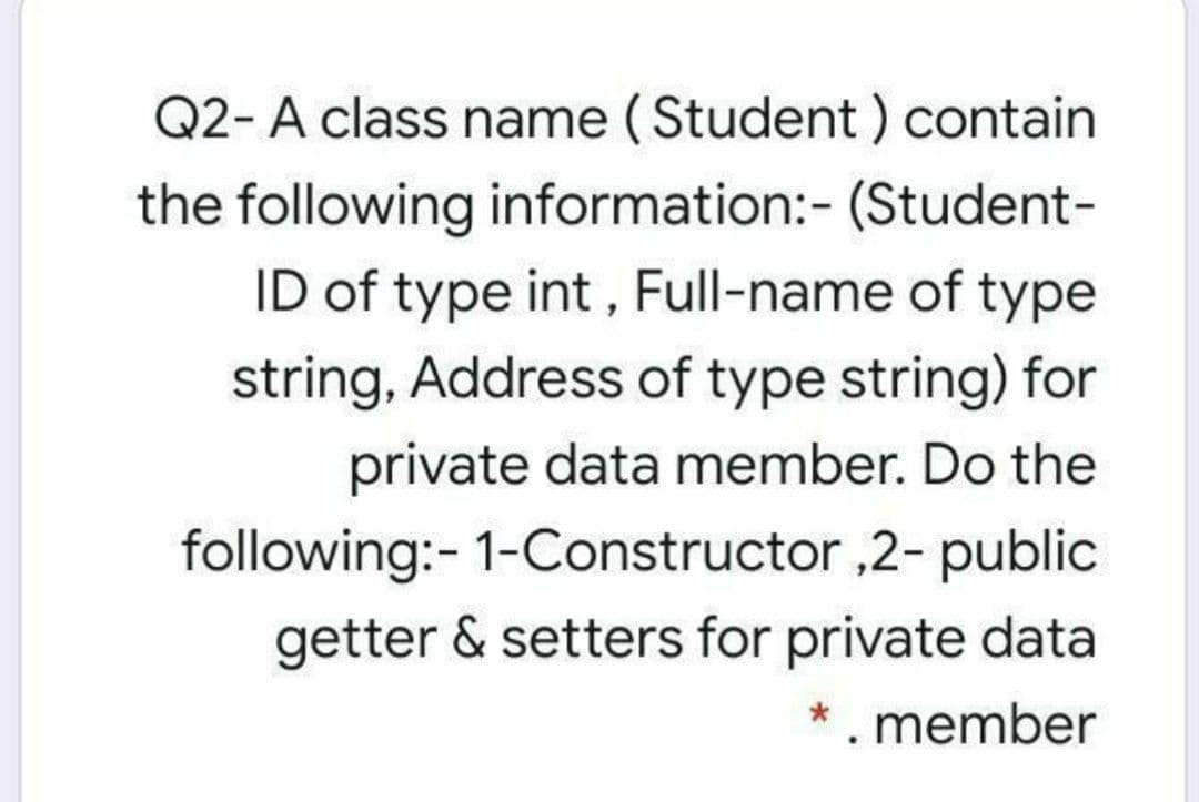 Q2- A class name (Student ) contain
the following information:- (Student-
ID of type int , Full-name of type
string, Address of type string) for
private data member. Do the
following:- 1-Constructor ,2- public
getter & setters for private data
*. member

