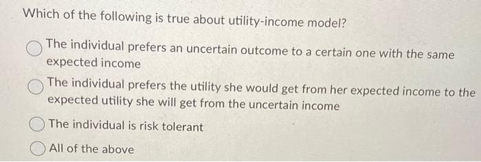 Which of the following is true about utility-income model?
The individual prefers an uncertain outcome to a certain one with the same
expected income
The individual prefers the utility she would get from her expected income to the
expected utility she will get from the uncertain income
The individual is risk tolerant
All of the above