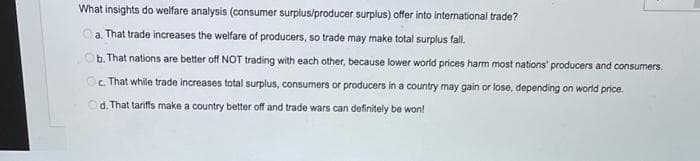 What insights do welfare analysis (consumer surplus/producer surplus) offer into international trade?
a. That trade increases the welfare of producers, so trade may make total surplus fall.
b. That nations are better off NOT trading with each other, because lower world prices harm most nations producers and consumers.
Oc. That while trade increases total surplus, consumers or producers in a country may gain or lose, depending on world price.
C.
d. That tariffs make a country better off and trade wars can definitely be won!