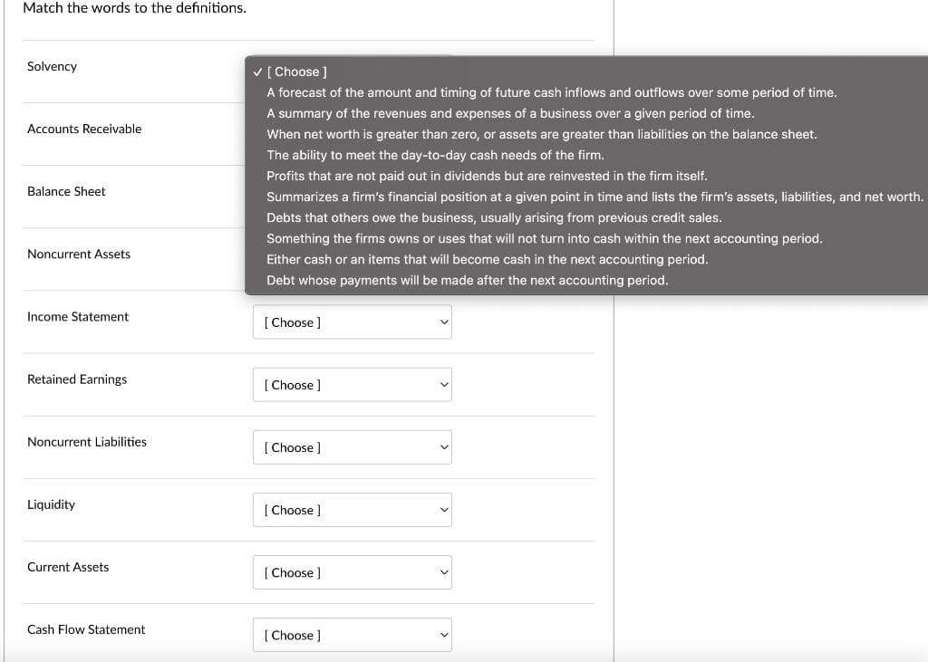 Match the words to the definitions.
Solvency
Accounts Receivable
Balance Sheet
Noncurrent Assets
Income Statement
Retained Earnings
Noncurrent Liabilities.
Liquidity
Current Assets
Cash Flow Statement
✓ [Choose ]
A forecast of the amount and timing of future cash inflows and outflows over some period of time.
A summary of the revenues and expenses of a business over a given period of time.
When net worth is greater than zero, or assets are greater than liabilities on the balance sheet.
The ability to meet the day-to-day cash needs of the firm.
Profits that are not paid out in dividends but are reinvested in the firm itself.
Summarizes a firm's financial position at a given point in time and lists the firm's assets, liabilities, and net worth.
Debts that others owe the business, usually arising from previous credit sales.
Something the firms owns or uses that will not turn into cash within the next accounting period.
Either cash or an items that will become cash in the next accounting period.
Debt whose payments will be made after the next accounting period.
[Choose ]
[Choose ]
[Choose ]
[Choose ]
[Choose ]
[Choose ]