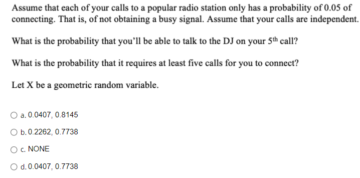 Assume that each of your calls to a popular radio station only has a probability of 0.05 of
connecting. That is, of not obtaining a busy signal. Assume that your calls are independent.
What is the probability that you'll be able to talk to the DJ on your 5th call?
What is the probability that it requires at least five calls for you to connect?
Let X be a geometric random variable.
O a. 0.0407, 0.8145
O b.0.2262, 0.7738
O c. NONE
O d. 0.0407, 0.7738
