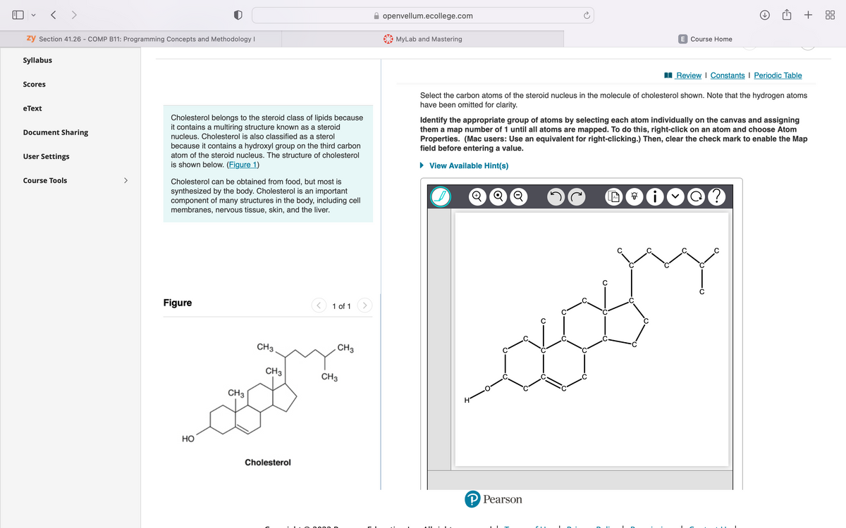 zy Section 41.26 - COMP B11: Programming Concepts and Methodology I
< >
Syllabus
Scores
eText
Document Sharing
User Settings
Course Tools
>
Cholesterol belongs to the steroid class of lipids because
it contains a multiring structure known as a steroid
nucleus. Cholesterol is also classified as a sterol
because it contains a hydroxyl group on the third carbon
atom of the steroid nucleus. The structure of cholesterol
is shown below. (Figure 1)
Cholesterol can be obtained from food, but most is
synthesized by the body. Cholesterol is an important
component of many structures in the body, including cell
membranes, nervous tissue, skin, and the liver.
Figure
HO
CH3
CH3.
CH3
Cholesterol
1 of 1
CH3
CH3
openvellum.ecollege.com
MyLab and Mastering
Q Q
E Course Home
Select the carbon atoms of the steroid nucleus in the molecule of cholesterol shown. Note that the hydrogen atoms
have been omitted for clarity.
P Pearson
Review | Constants | Periodic Table
Identify the appropriate group of atoms by selecting each atom individually on the canvas and assigning
them a map number of 1 until all atoms are mapped. To do this, right-click on an atom and choose Atom
Properties. (Mac users: Use an equivalent for right-clicking.) Then, clear the check mark to enable the Map
field before entering a value.
► View Available Hint(s)
ଜ
+ 88
?