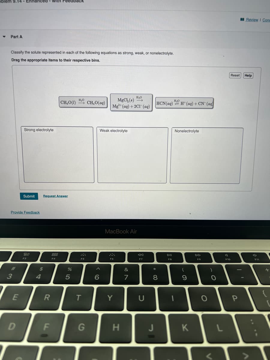 blem 9.14- Enhanced with Feedback
▼
Part A
Classify the solute represented in each of the following equations as strong, weak, or nonelectrolyte.
Drag the appropriate items to their respective bins.
3
Provide Feedback
E
Strong electrolyte
D
Submit
80
F3
$
4
Request Answer
R
F
F4
CH,O() “}CH,O(aq)
%
H₂O
5
F5
T
G
Weak electrolyte
^
H₂O
MgCl₂ (s) →→→
Mg2+ (aq) + 2Cl(aq)
6
MacBook Air
F6
Y
H
&
7
Aa
U
*
HCN(aq)
8
į
F8
H₂H+ (aq) + CN- (aq)
Nonelectrolyte
1
(
9
K
F9
O
)
O
A
F10
Reset Help
P
-
Review I Con
니
V
(4)
F11
+