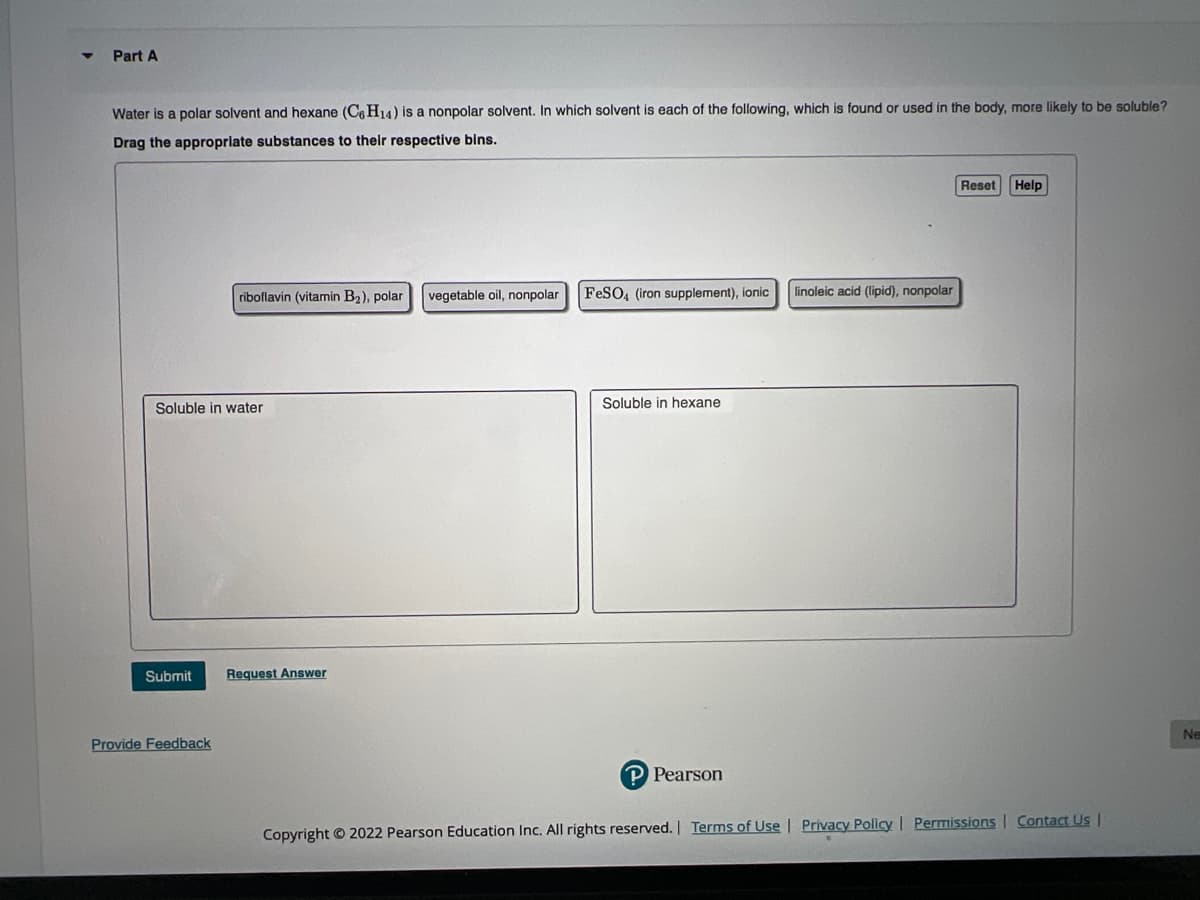 Part A
Water is a polar solvent and hexane (C6H14) is a nonpolar solvent. In which solvent is each of the following, which is found or used in the body, more likely to be soluble?
Drag the appropriate substances to their respective bins.
riboflavin (vitamin B₂), polar
Soluble in water
Submit Request Answer
Provide Feedback
vegetable oil, nonpolar
FeSO4 (iron supplement), ionic
Soluble in hexane
P Pearson
linoleic acid (lipid), nonpolar
Reset Help
Copyright © 2022 Pearson Education Inc. All rights reserved. | Terms of Use | Privacy Policy | Permissions | Contact Us |
Ne
