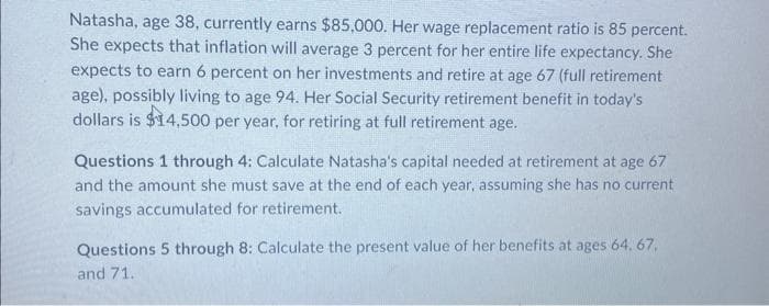 Natasha, age 38, currently earns $85,000. Her wage replacement ratio is 85 percent.
She expects that inflation will average 3 percent for her entire life expectancy. She
expects to earn 6 percent on her investments and retire at age 67 (full retirement
age), possibly living to age 94. Her Social Security retirement benefit in today's
dollars is $14,500 per year, for retiring at full retirement age.
Questions 1 through 4: Calculate Natasha's capital needed at retirement at age 67
and the amount she must save at the end of each year, assuming she has no current
savings accumulated for retirement.
Questions 5 through 8: Calculate the present value of her benefits at ages 64. 67,
and 71.