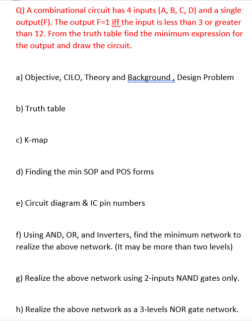 Q) A combinational circuit has 4 inputs (A, B, C, D) and a single
output(F). The output F=1 iff the input is less than 3 or greater
than 12. From the truth table find the minimum expression for
the output and draw the circuit.
a) Objective, CILO, Theory and Background, Design Problem
b) Truth table
c) K-map
d) Finding the min SOP and POS forms
e) Circuit diagram & IC pin numbers
f) Using AND, OR, and Inverters, find the minimum network to
realize the above network. (It may be more than two levels)
g) Realize the above network using 2-inputs NAND gates only.
h) Realize the above network as a 3-levels NOR gate network.