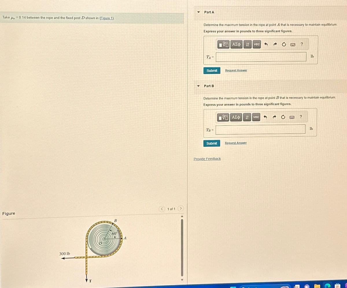 Take μs
€0.14 between the rope and the fixed post D shown in (Figure 1)
Figure
300 lb
T
B
A
<1 of 1 >
4 Part A
Determine the maximum tension in the rope at point A that is necessary to maintain equilibrium
Express your answer in pounds to three significant figures.
ΜΕ ΑΣΦ. Η
vec
TA=
Submit
Request Answer
▾
Part B
?
lb
Determine the maximum tension in the rope at point B that is necessary to maintain equilibrium.
Express your answer in pounds to three significant figures.
ΜΕ ΑΣΦ Η vec
TB=
Submit
Request Answer
Provide Feedback
?
lb