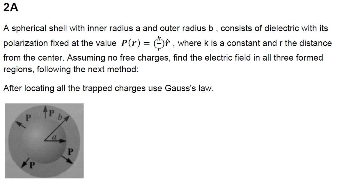 2A
A spherical shell with inner radius a and outer radius b, consists of dielectric with its
polarization fixed at the value P(r) = ( ), where k is a constant and r the distance
from the center. Assuming no free charges, find the electric field in all three formed
regions, following the next method:
After locating all the trapped charges use Gauss's law.
P
a