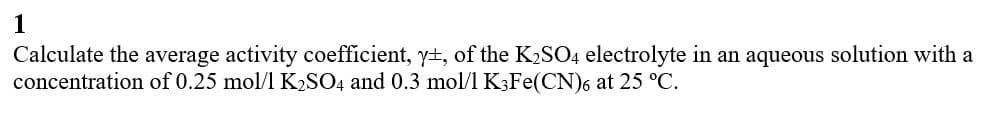 1
Calculate the average activity coefficient, yt, of the K2SO4 electrolyte in an aqueous solution with a
concentration of 0.25 mol/l K2SO4 and 0.3 mol/l K3Fe(CN)6 at 25 °C.