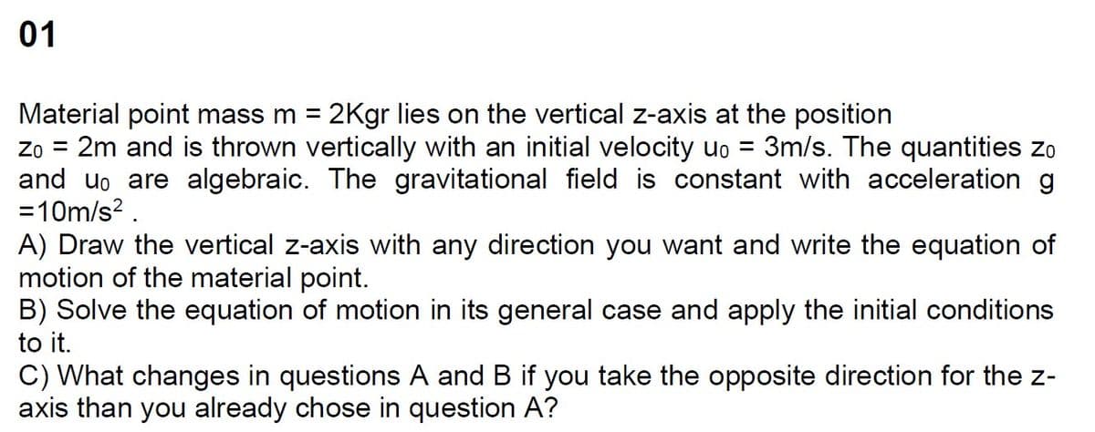 01
Material point mass m = 2Kgr lies on the vertical z-axis at the position
Zo =
2m and is thrown vertically with an initial velocity uo = 3m/s. The quantities zo
and u。 are algebraic. The gravitational field is constant with acceleration g
=10m/s².
A) Draw the vertical z-axis with any direction you want and write the equation of
motion of the material point.
B) Solve the equation of motion in its general case and apply the initial conditions
to it.
C) What changes in questions A and B if you take the opposite direction for the z-
axis than you already chose in question A?