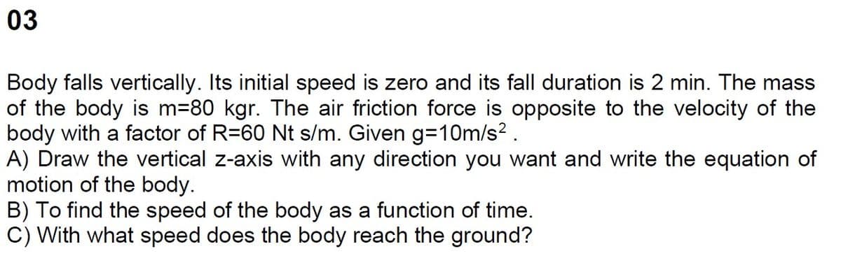 03
Body falls vertically. Its initial speed is zero and its fall duration is 2 min. The mass
of the body is m=80 kgr. The air friction force is opposite to the velocity of the
body with a factor of R=60 Nt s/m. Given g=10m/s².
A) Draw the vertical z-axis with any direction you want and write the equation of
motion of the body.
B) To find the speed of the body as a function of time.
C) With what speed does the body reach the ground?