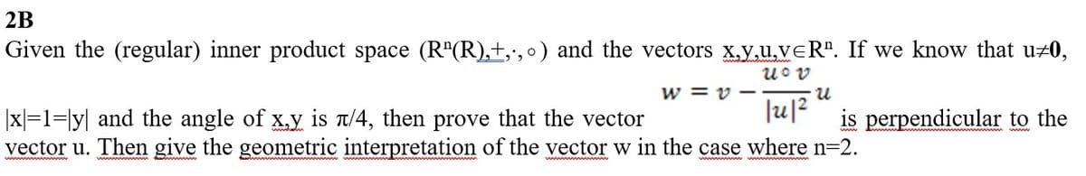 2B
Given the (regular) inner product space (R"(R),+,.,0) and the vectors x,y,u,vĒR". If we know that u#0,
Uov
W=v-
·U
|x=1=ly and the angle of x,y is л/4, then prove that the vector
vector u. Then give the geometric interpretation of the vector w in the case where n=2.
|u|²
is perpendicular to the