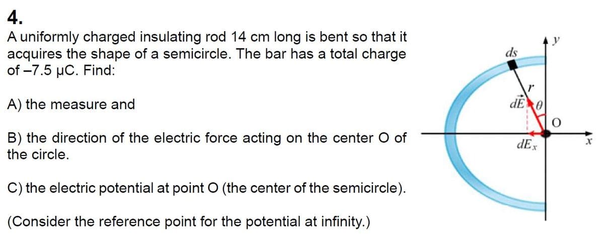 4.
A uniformly charged insulating rod 14 cm long is bent so that it
acquires the shape of a semicircle. The bar has a total charge
of -7.5 μC. Find:
A) the measure and
B) the direction of the electric force acting on the center O of
the circle.
C) the electric potential at point O (the center of the semicircle).
(Consider the reference point for the potential at infinity.)
ds
dE 0
dEx
x