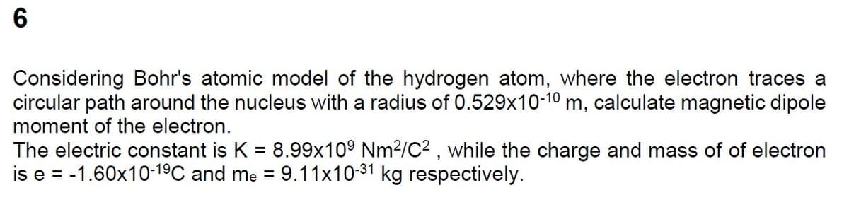 CO
6
Considering Bohr's atomic model of the hydrogen atom, where the electron traces a
circular path around the nucleus with a radius of 0.529x10-10 m, calculate magnetic dipole
moment of the electron.
The electric constant is K = 8.99x109 Nm²/C2, while the charge and mass of of electron
is e = -1.60x10-19 C and me = 9.11x10-31 kg respectively.