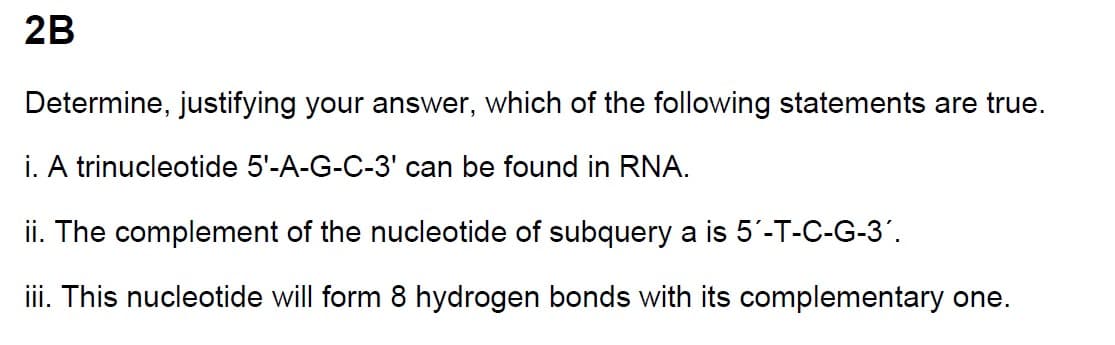 2B
Determine, justifying your answer, which of the following statements are true.
i. A trinucleotide 5'-A-G-C-3' can be found in RNA.
ii. The complement of the nucleotide of subquery a is 5'-T-C-G-3'.
iii. This nucleotide will form 8 hydrogen bonds with its complementary one.