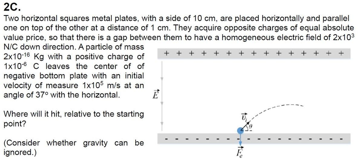 2C.
Two horizontal squares metal plates, with a side of 10 cm, are placed horizontally and parallel
one on top of the other at a distance of 1 cm. They acquire opposite charges of equal absolute
value price, so that there is a gap between them to have a homogeneous electric field of 2x103
N/C down direction. A particle of mass
2x10-16 Kg with a positive charge of
1x106 C leaves the center of of
negative bottom plate with an initial
velocity of measure 1x105 m/s at an
angle of 37° with the horizontal.
Where will it hit, relative to the starting
point?
(Consider whether gravity can be
ignored.)
E
++ +
+
++++ +
F