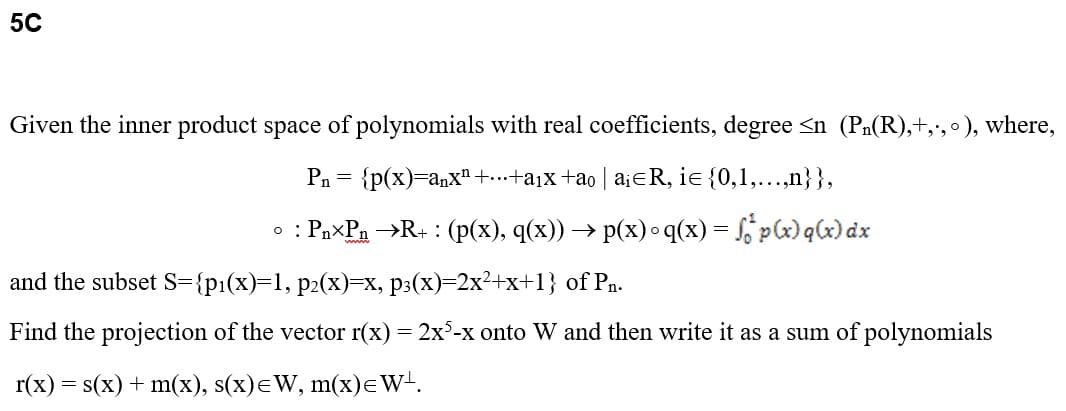 5C
Given the inner product space of polynomials with real coefficients, degree <n (P₁(R),+,., °), where,
P₁ = {p(x)=anx¹ +...+a₁x +ão | a¡¤R, iɛ {0,1,...,n}},
0: : Pn-Pn →R+ : (p(x), q(x)) → p(x) °q(x) = f p(x)q(x) dx
and the subset S={p₁(x)=1, p2(x)=x, p3(x)=2x²+x+1} of Pn.
Find the projection of the vector r(x) = 2x5-x onto W and then write it as a sum of polynomials
r(x) = s(x) + m(x), s(x)=W, m(x)= W¹.