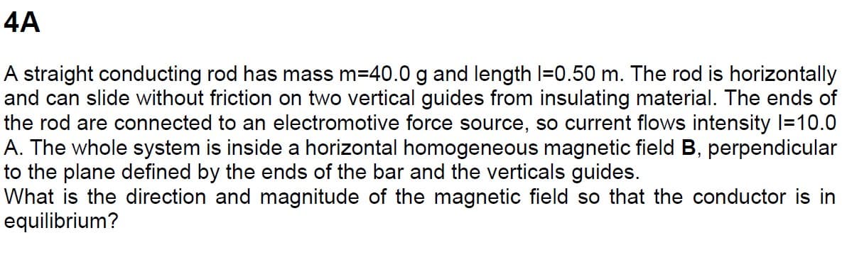 4A
A straight conducting rod has mass m=40.0 g and length |=0.50 m. The rod is horizontally
and can slide without friction on two vertical guides from insulating material. The ends of
the rod are connected to an electromotive force source, so current flows intensity |=10.0
A. The whole system is inside a horizontal homogeneous magnetic field B, perpendicular
to the plane defined by the ends of the bar and the verticals guides.
What is the direction and magnitude of the magnetic field so that the conductor is in
equilibrium?