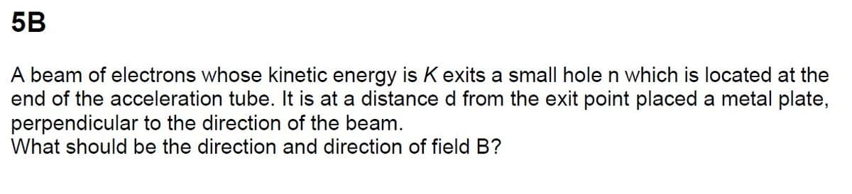 5B
A beam of electrons whose kinetic energy is K exits a small hole n which is located at the
end of the acceleration tube. It is at a distance d from the exit point placed a metal plate,
perpendicular to the direction of the beam.
What should be the direction and direction of field B?