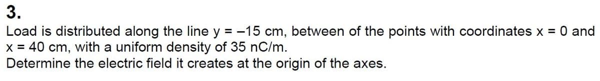 3.
Load is distributed along the line y = -15 cm, between of the points with coordinates x =
x = 40 cm, with a uniform density of 35 nC/m.
O and
Determine the electric field it creates at the origin of the axes.