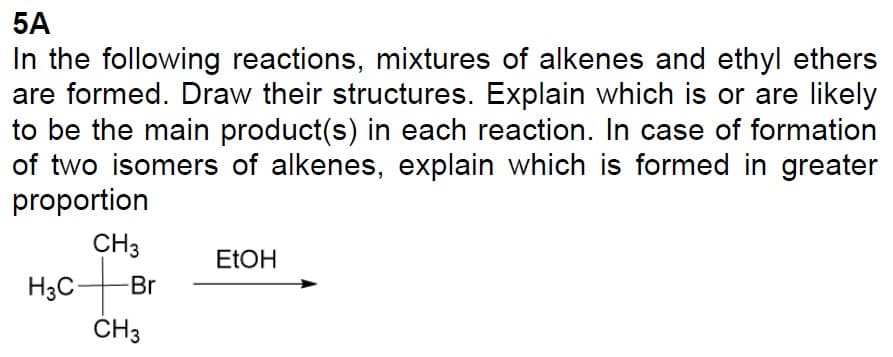 5A
In the following reactions, mixtures of alkenes and ethyl ethers
are formed. Draw their structures. Explain which is or are likely
to be the main product(s) in each reaction. In case of formation
of two isomers of alkenes, explain which is formed in greater
proportion
CH3
ofi
H3C-
-Br
CH3
EtOH