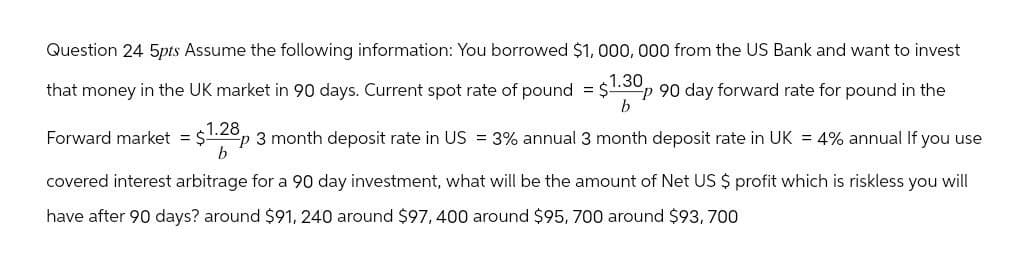 Question 24 5pts Assume the following information: You borrowed $1,000,000 from the US Bank and want to invest
that money in the UK market in 90 days. Current spot rate of pound = $1.30p 90 day forward rate for pound in the
b
Forward market = $1.28p 3 month deposit rate in US = 3% annual 3 month deposit rate in UK = 4% annual If you use
b
covered interest arbitrage for a 90 day investment, what will be the amount of Net US $ profit which is riskless you will
have after 90 days? around $91, 240 around $97,400 around $95, 700 around $93,700