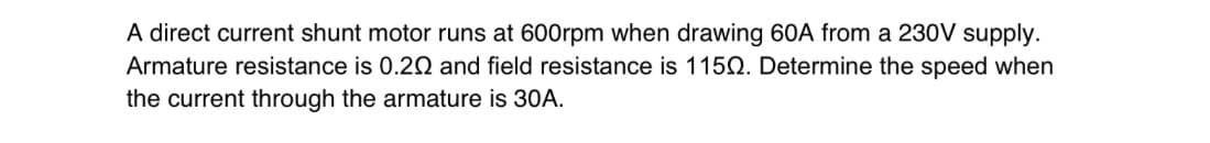 A direct current shunt motor runs at 600rpm when drawing 60A from a 230V supply.
Armature resistance is 0.20 and field resistance is 1150. Determine the speed when
the current through the armature is 30A.