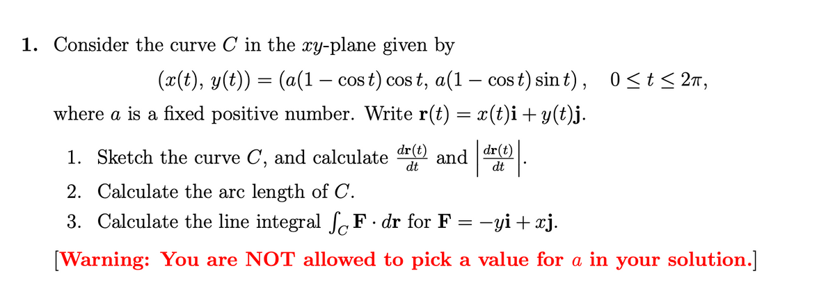 1. Consider the curve C in the xy-plane given by
(x(t), y(t)) = (a(1 - cost) cost, a(1 - cost) sint), 0 ≤t≤2π,
where a is a fixed positive number. Write r(t) = x(t)i+y(t)j.
1. Sketch the curve C,
and calculate
dr(t)
and
dr(t)
dt
dt
2. Calculate the arc length of C.
:
3. Calculate the line integral √ F. dr for F = −yi + xj.
[Warning: You are NOT allowed to pick a value for a in your solution.]