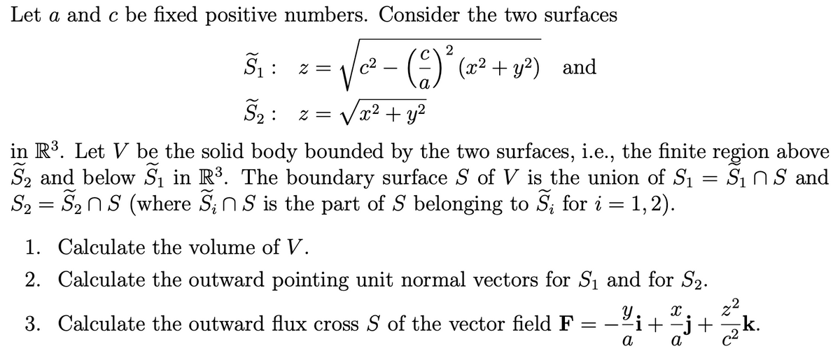 Let a and c be fixed positive numbers. Consider the two surfaces
z =
c2
—
(-2)² (x² + y²) and
:
S₂ z =
x² + y²
~
in R³. Let V be the solid body bounded by the two surfaces, i.e., the finite region above
S2 and below S₁ in R³. The boundary surface S of V is the union of S₁
S₂ = S₂ns (where S₁ns is the part of S belonging to S₁ for i = 1,2).
S2
1. Calculate the volume of V.
2. Calculate the outward pointing unit normal vectors for S₁ and for S2.
3. Calculate the outward flux cross S of the vector field F
=
=
S: Ո S and
У X
-i + −j +
a
a
22
22
k.
☑