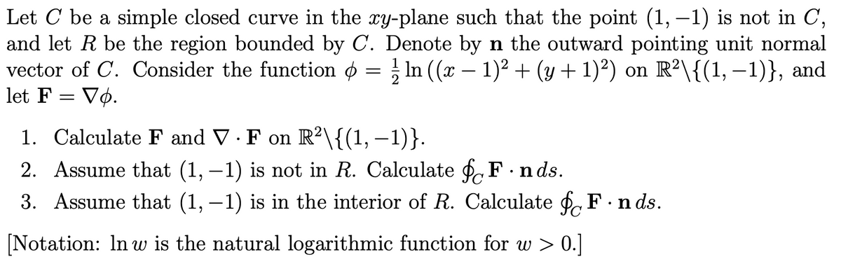 Let C be a simple closed curve in the xy-plane such that the point (1, -1) is not in C,
and let R be the region bounded by C. Denote by n the outward pointing unit normal
vector of C. Consider the function = ½ ln ((x − 1)² + (y + 1)²) on R²\{(1, −1)}, and
let F = Vo.
1. Calculate F and V. F on R²\{(1, −1)}.
-
2. Assume that (1, -1) is not in R. Calculate for F.nds.
3. Assume that (1, -1) is in the interior of R. Calculate for F. nds.
[Notation: In w is the natural logarithmic function for w > 0.]