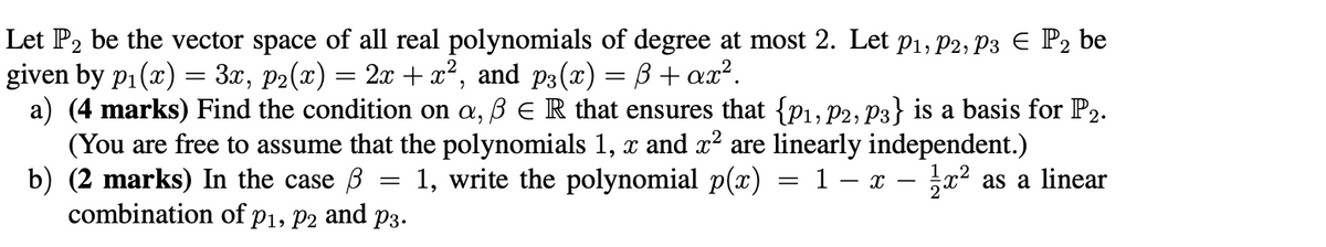 Let P2 be the vector space of all real polynomials of degree at most 2. Let P1, P2, P3 Є P2 be
given by p₁(x) = 3x, p2(x) = 2x + x², and p3(x) = ẞ+ax².
a) (4 marks) Find the condition on a, ẞ ER that ensures that {P1, P2, P3} is a basis for P2.
(You are free to assume that the polynomials 1, x and x² are linearly independent.)
=
b) (2 marks) In the case ẞ
combination of P1, P2 and P3.
1, write the polynomial p(x) = 1 − x - 1½ x² as a linear