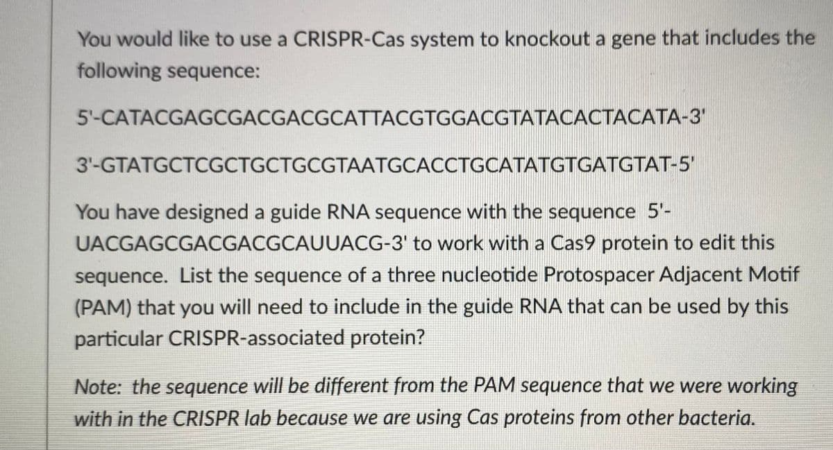 You would like to use a CRISPR-Cas system to knockout a gene that includes the
following sequence:
5'-CATACGAGCGACGACGCATTACGTGGACGTATACACTACATA-3'
3'-GTATGCTCGCTGCTGCGTAATGCACCTGCATATGTGATGTAT-5'
You have designed a guide RNA sequence with the sequence 5'-
UACGAGCGACGACGCAUUACG-3' to work with a Cas9 protein to edit this
sequence. List the sequence of a three nucleotide Protospacer Adjacent Motif
(PAM) that you will need to include in the guide RNA that can be used by this
particular CRISPR-associated protein?
Note: the sequence will be different from the PAM sequence that we were working
with in the CRISPR lab because we are using Cas proteins from other bacteria.
