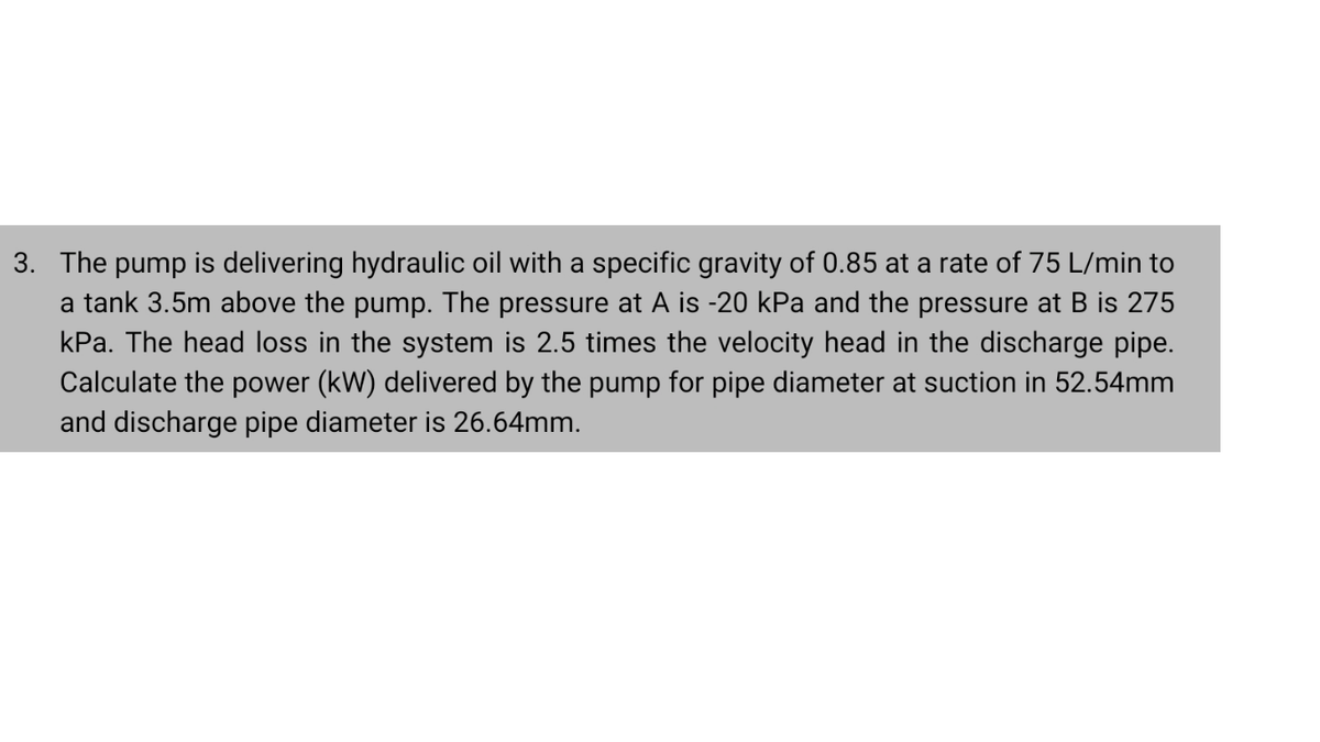 3. The pump is delivering hydraulic oil with a specific gravity of 0.85 at a rate of 75 L/min to
a tank 3.5m above the pump. The pressure at A is -20 kPa and the pressure at B is 275
kPa. The head loss in the system is 2.5 times the velocity head in the discharge pipe.
Calculate the power (kW) delivered by the pump for pipe diameter at suction in 52.54mm
and discharge pipe diameter is 26.64mm.
