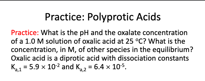 Practice: Polyprotic Acids
Practice: What is the pH and the oxalate concentration
of a 1.0 M solution of oxalic acid at 25 °C? What is the
concentration, in M, of other species in the equilibrium?
Oxalic acid is a diprotic acid with dissociation constants
K1 = 5.9 x 10-2 and K,, = 6.4 × 105.
%3D
%3D
а,1
а,2
