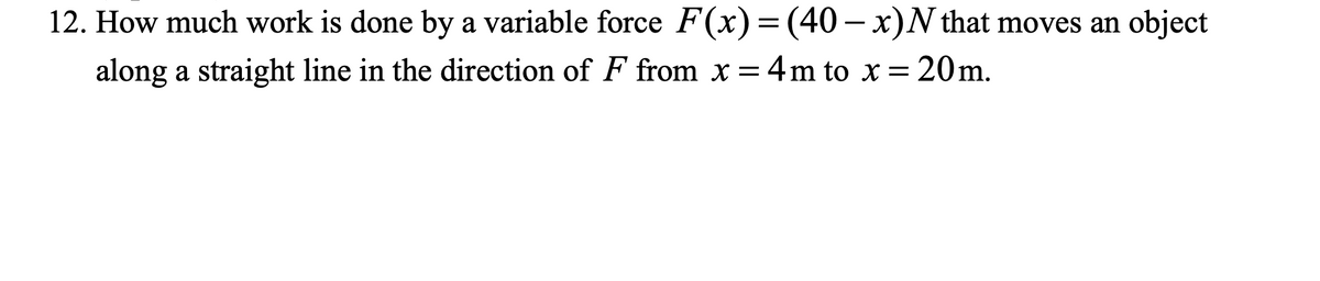 12. How much work is done by a variable force F(x) = (40 — x)N that moves an object
along a straight line in the direction of F from x = 4m to x = 20m.
