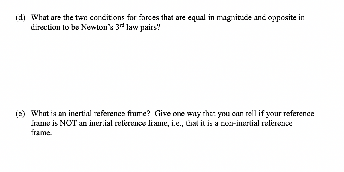 (d) What are the two conditions for forces that are equal in magnitude and opposite in
direction to be Newton's 3rd law pairs?
(e) What is an inertial reference frame? Give one way that you can tell if your
frame is NOT an inertial reference frame, i.e., that it is a non-inertial reference
frame.
reference