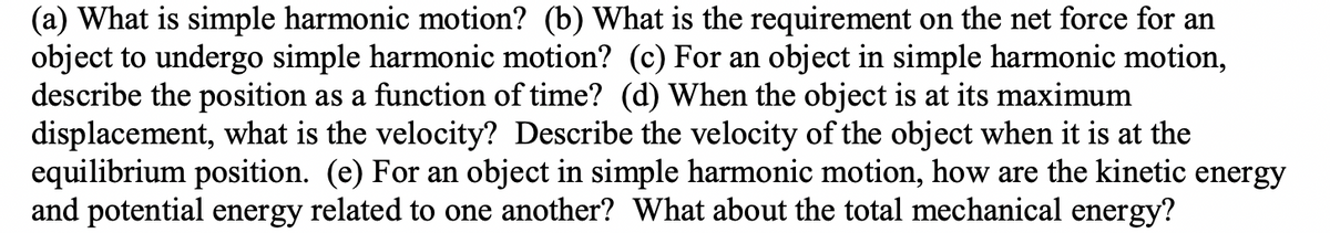 (a) What is simple harmonic motion? (b) What is the requirement on the net force for an
object to undergo simple harmonic motion? (c) For an object in simple harmonic motion,
describe the position as a function of time? (d) When the object is at its maximum
displacement, what is the velocity? Describe the velocity of the object when it is at the
equilibrium position. (e) For an object in simple harmonic motion, how are the kinetic energy
and potential energy related to one another? What about the total mechanical energy?
