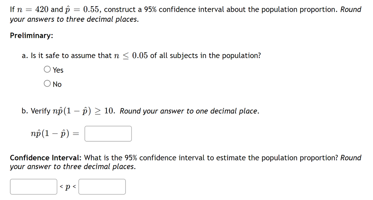 If n = 420 and p
0.55, construct a 95% confidence interval about the population proportion. Round
your answers to three decimal places.
Preliminary:
=
a. Is it safe to assume that ŉ ≤ 0.05 of all subjects in the population?
Yes
No
b. Verify nô (1 − p) ≥ 10. Round your answer to one decimal place.
np (1 - p)
=
Confidence Interval: What is the 95% confidence interval to estimate the population proportion? Round
your answer to three decimal places.
< p <