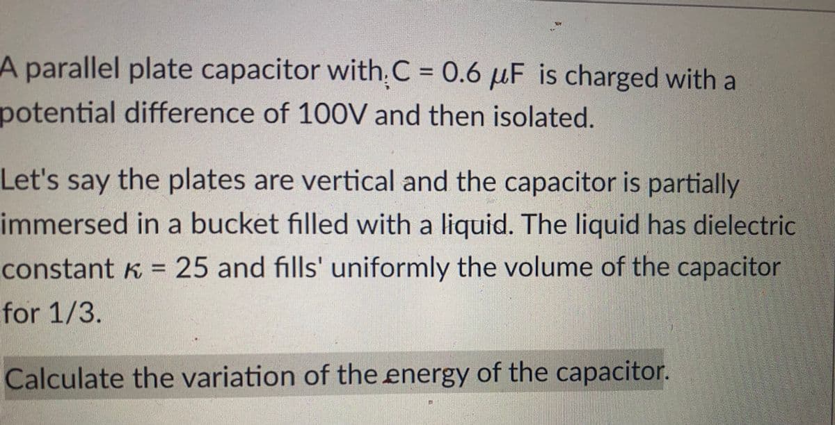 A parallel plate capacitor with C = 0.6 μF is charged with al
potential difference of 100V and then isolated.
Let's say the plates are vertical and the capacitor is partially
immersed in a bucket filled with a liquid. The liquid has dielectric
constant k = 25 and fills' uniformly the volume of the capacitor
for 1/3.
Calculate the variation of the energy of the capacitor.