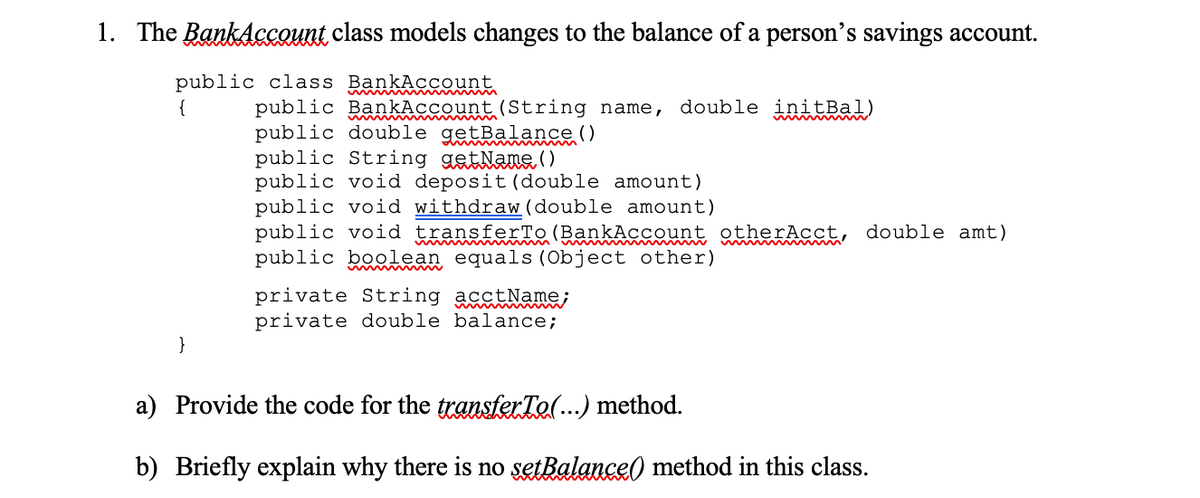 1. The BankAccount class models changes to the balance of a person's savings account.
public class BankAccount
public BankAccount (String name, double initBal)
public double getBalance ()
public String getNane()
public void deposit (double amount)
public void withdraw (double amount)
public void transferTo (BankAccount otherAcct, double amt)
public boolean equals (Object other)
{
private String acctName;
private double balance;
}
a) Provide the code for the transterTel..) method.
b) Briefly explain why there is no setBalance) method in this class.

