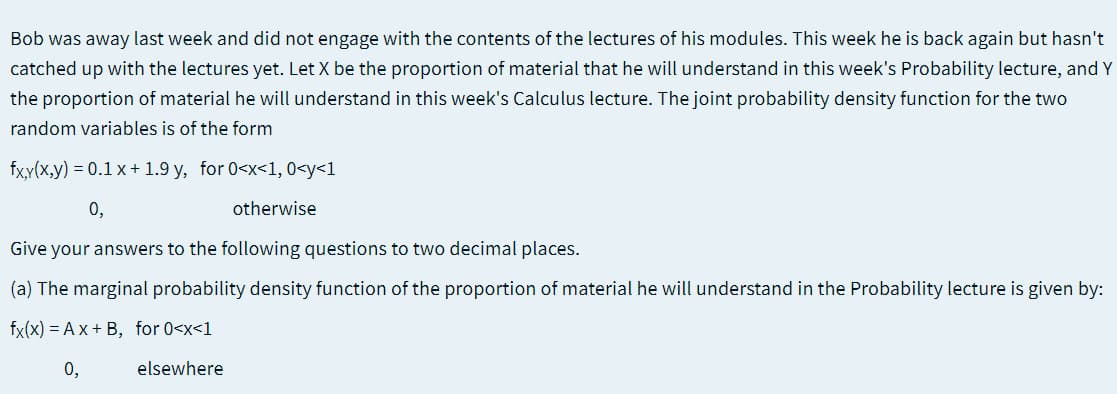 Bob was away last week and did not engage with the contents of the lectures of his modules. This week he is back again but hasn't
catched up with the lectures yet. Let X be the proportion of material that he will understand in this week's Probability lecture, and Y
the proportion of material he will understand in this week's Calculus lecture. The joint probability density function for the two
random variables is of the form
fx.y(x,y) = 0.1 x + 1.9 y, for 0<x<1, 0<y<1
0,
otherwise
Give your answers to the following questions to two decimal places.
(a) The marginal probability density function of the proportion of material he will understand in the Probability lecture is given by:
fx(x) = A x + B, for 0<x<1
0,
elsewhere
