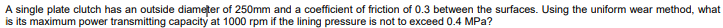 A single plate clutch has an outside diameter of 250mm and a coefficient of friction of 0.3 between the surfaces. Using the uniform wear method, what
is its maximum power transmitting capacity at 1000 rpm if the lining pressure is not to exceed 0.4 MPa?